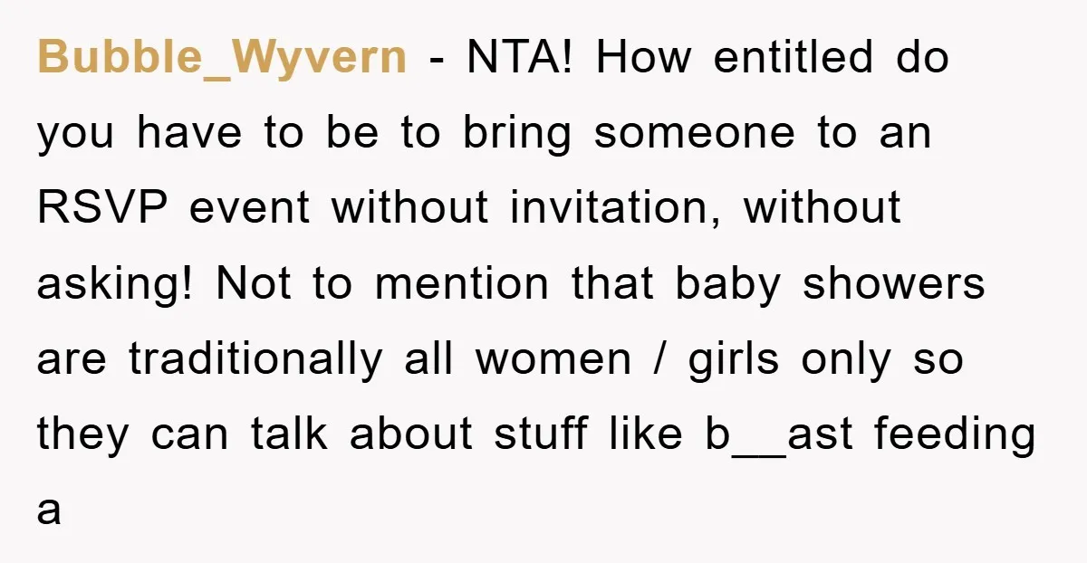 Bubble_Wyvern − NTA! How entitled do you have to be to bring someone to an RSVP event without invitation, without asking! Not to mention that baby showers are traditionally all...