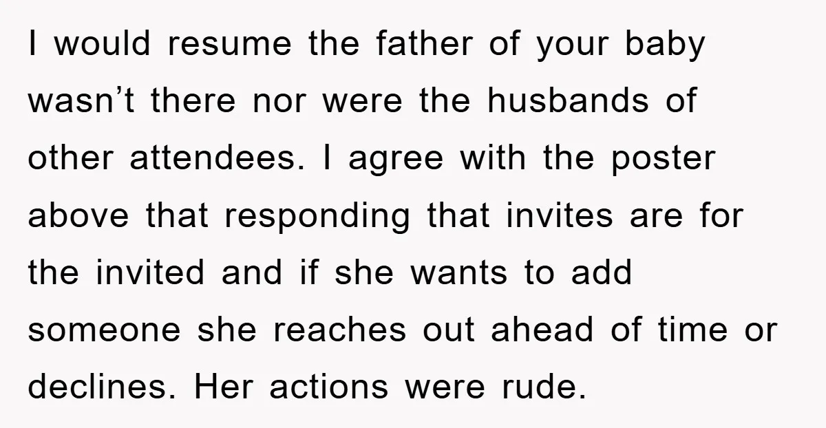 I would resume the father of your baby wasn’t there nor were the husbands of other attendees. I agree with the poster above that responding that invites are for the...