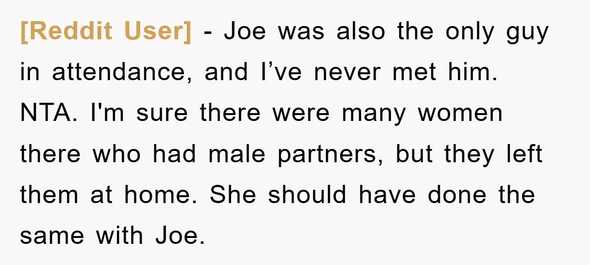 [Reddit User] − Joe was also the only guy in attendance, and I’ve never met him. NTA. I'm sure there were many women there who had male partners, but they...