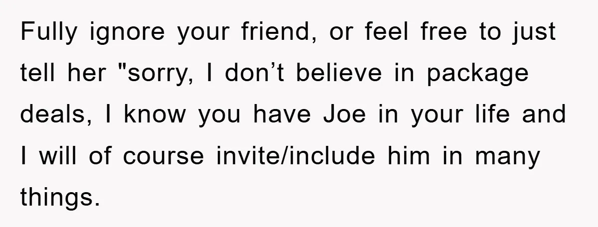 Fully ignore your friend, or feel free to just tell her "sorry, I don’t believe in package deals, I know you have Joe in your life and I will of...