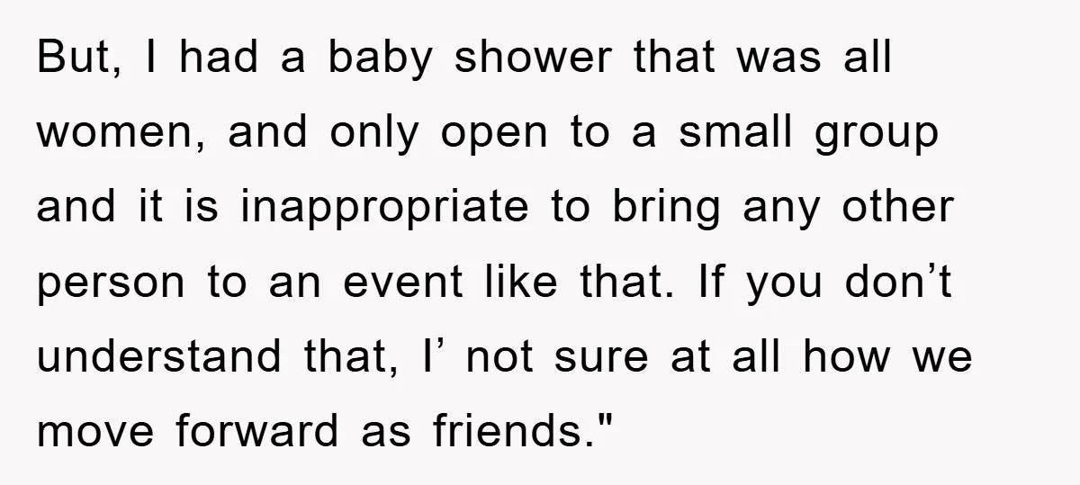But, I had a baby shower that was all women, and only open to a small group and it is inappropriate to bring any other person to an event like...