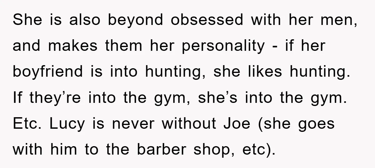 She is also beyond obsessed with her men, and makes them her personality - if her boyfriend is into hunting, she likes hunting. If they’re into the gym, she’s into...