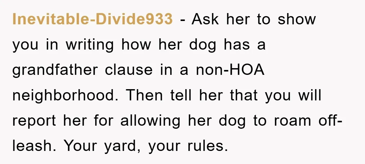 Inevitable-Divide933 − Ask her to show you in writing how her dog has a grandfather clause in a non-HOA neighborhood. Then tell her that you will report her for allowing...