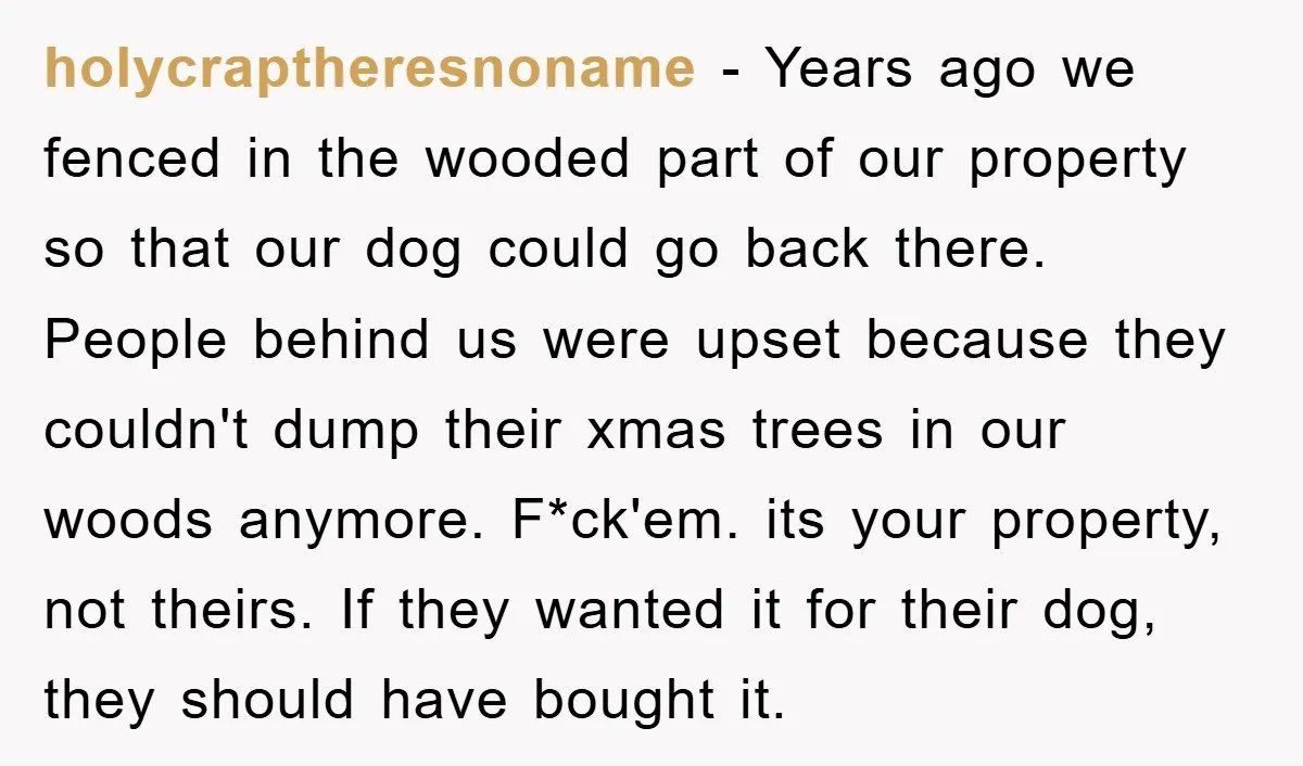 holycraptheresnoname − Years ago we fenced in the wooded part of our property so that our dog could go back there. People behind us were upset because they couldn't dump...