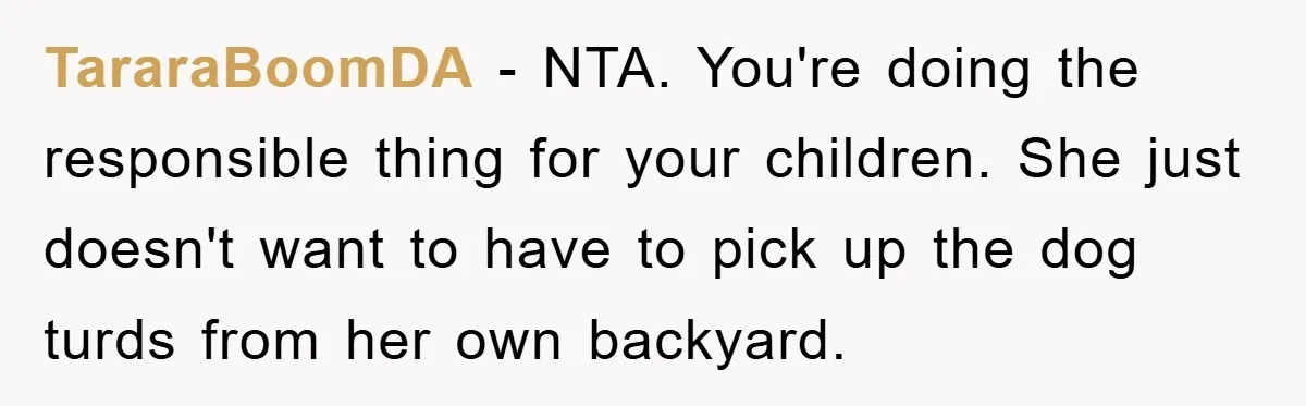 TararaBoomDA − NTA. You're doing the responsible thing for your children. She just doesn't want to have to pick up the dog turds from her own backyard.