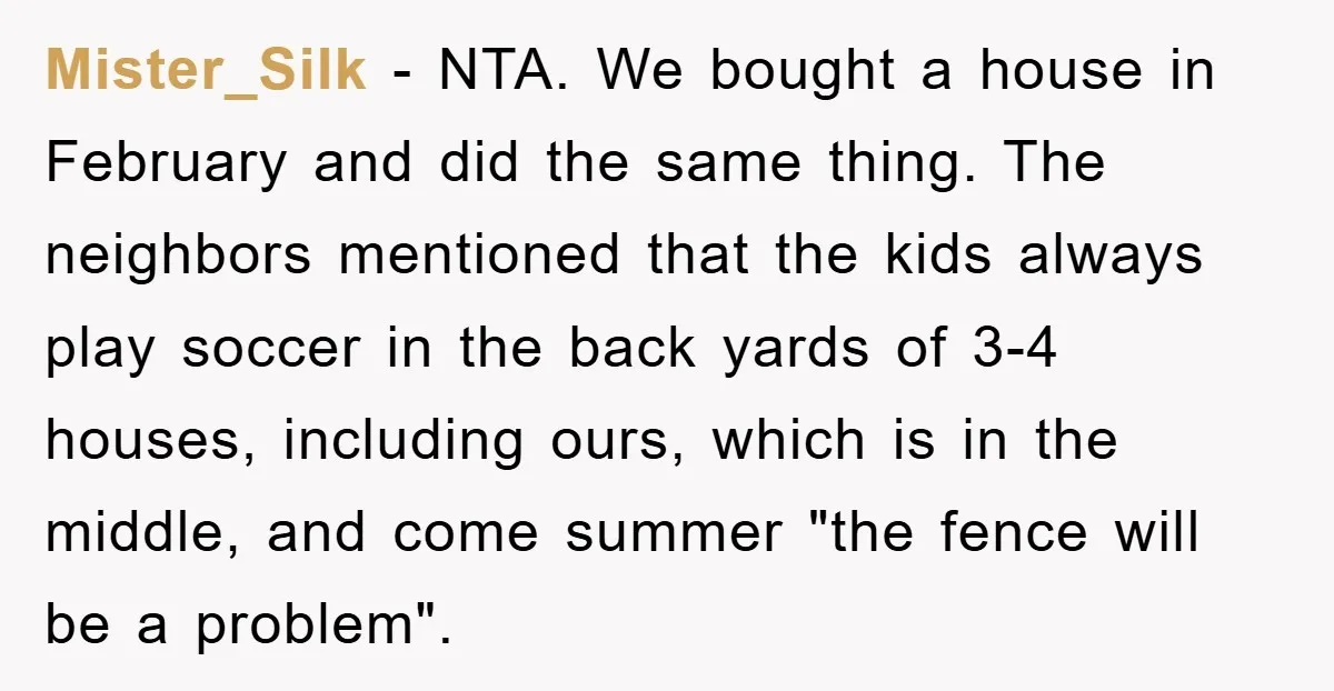 Mister_Silk − NTA. We bought a house in February and did the same thing. The neighbors mentioned that the kids always play soccer in the back yards of 3-4 houses,...