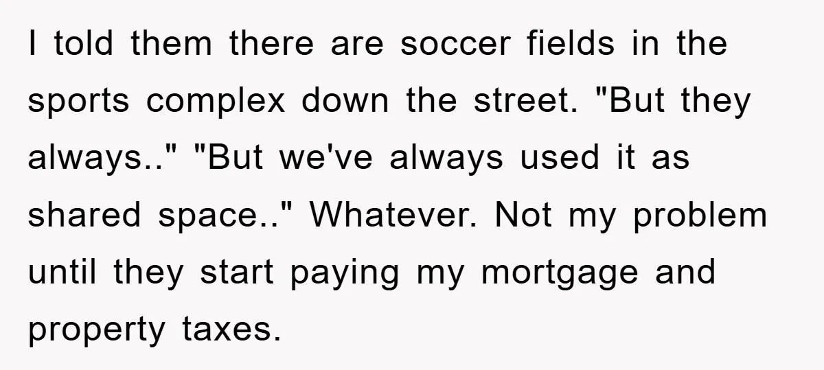 I told them there are soccer fields in the sports complex down the street. "But they always.." "But we've always used it as shared space.." Whatever. Not my problem until...