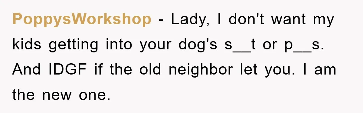 PoppysWorkshop − Lady, I don't want my kids getting into your dog's s__t or p__s. And IDGF if the old neighbor let you. I am the new one.