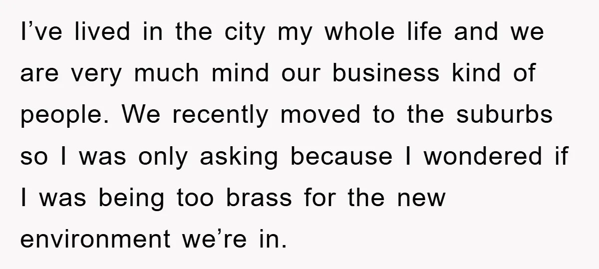 I’ve lived in the city my whole life and we are very much mind our business kind of people. We recently moved to the suburbs so I was only asking...