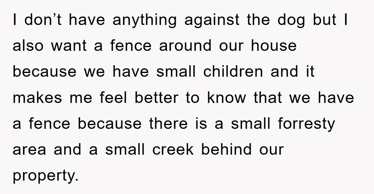I don’t have anything against the dog but I also want a fence around our house because we have small children and it makes me feel better to know that...