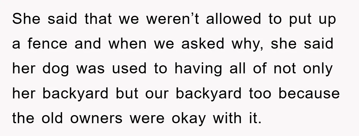 She said that we weren’t allowed to put up a fence and when we asked why, she said her dog was used to having all of not only her backyard...