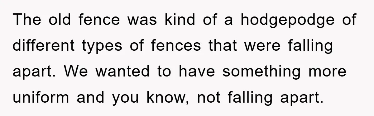 The old fence was kind of a hodgepodge of different types of fences that were falling apart. We wanted to have something more uniform and you know, not falling apart.