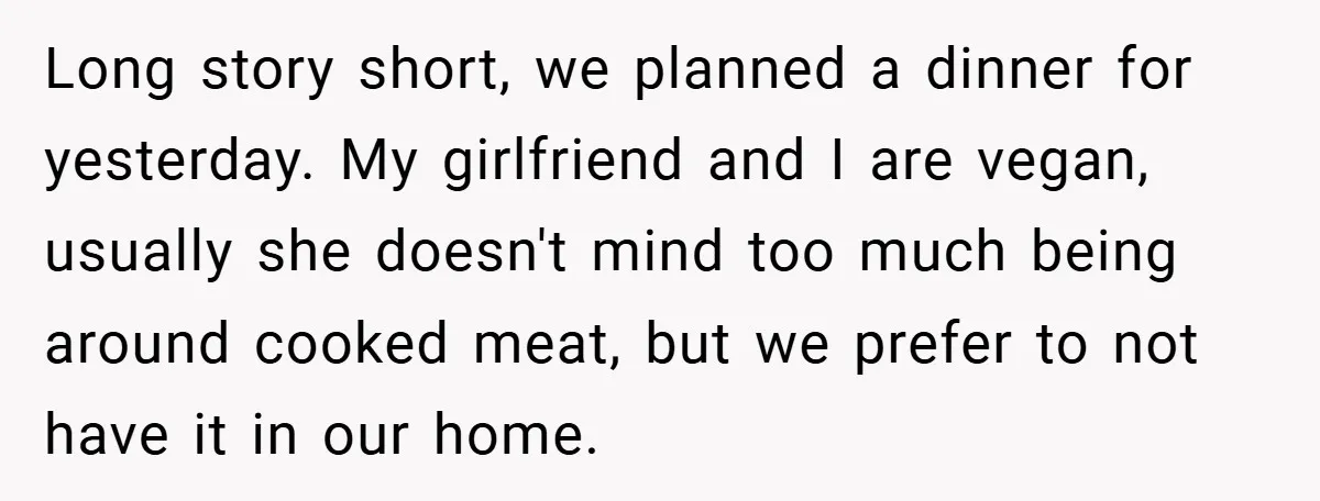 Long story short, we planned a dinner for yesterday. My girlfriend and I are vegan, usually she doesn't mind too much being around cooked meat, but we prefer to not...