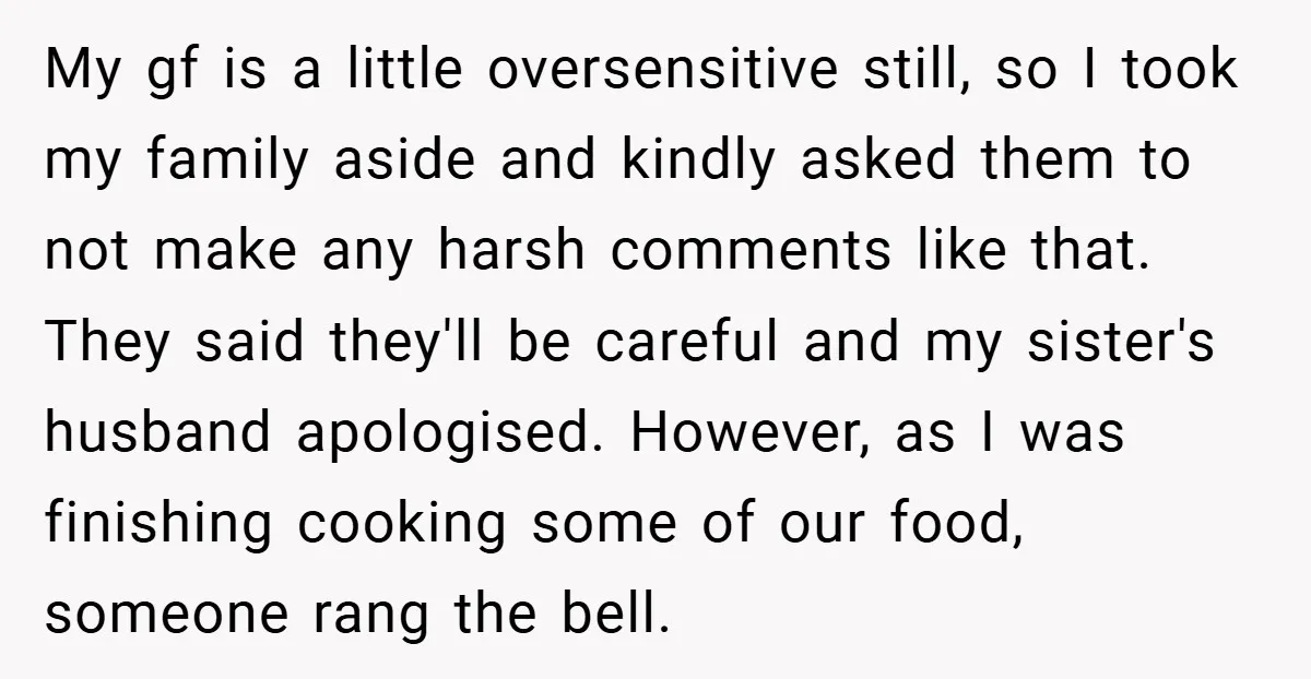 My gf is a little oversensitive still, so I took my family aside and kindly asked them to not make any harsh comments like that. They said they'll be careful...