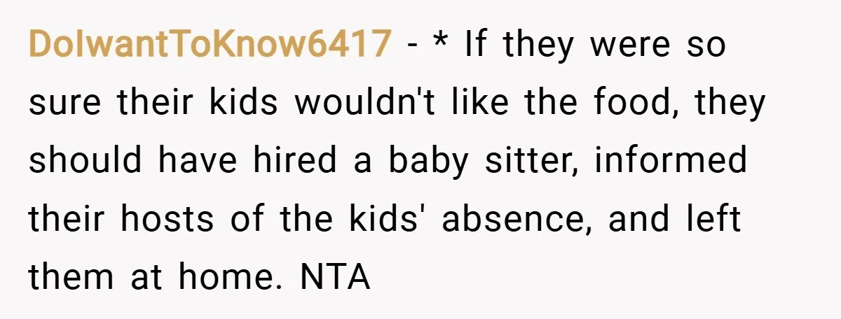 DoIwantToKnow6417 − * If they were so sure their kids wouldn't like the food, they should have hired a baby sitter, informed their hosts of the kids' absence, and left...