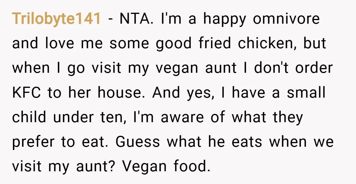 Trilobyte141 − NTA. I'm a happy omnivore and love me some good fried chicken, but when I go visit my vegan aunt I don't order KFC to her house. And...