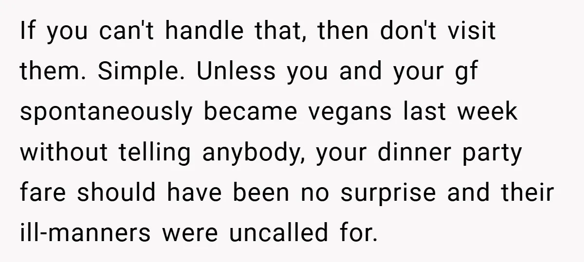 If you can't handle that, then don't visit them. Simple. Unless you and your gf spontaneously became vegans last week without telling anybody, your dinner party fare should have been...