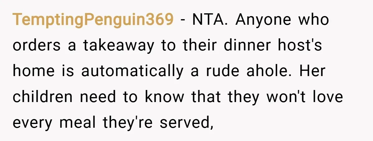 TemptingPenguin369 − NTA. Anyone who orders a takeaway to their dinner host's home is automatically a rude ahole. Her children need to know that they won't love every meal they're...