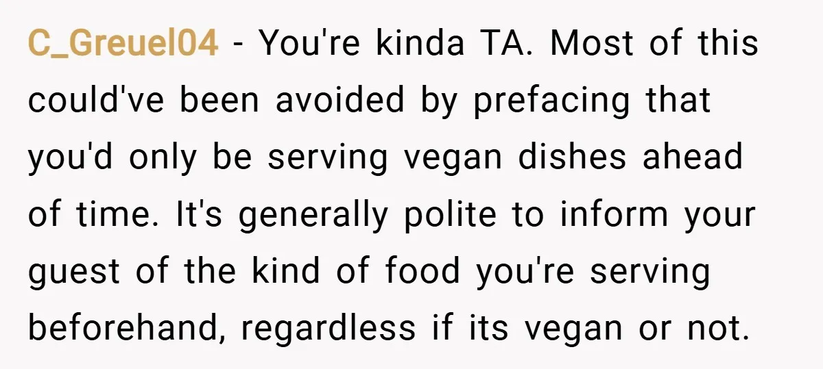 C_Greuel04 − You're kinda TA. Most of this could've been avoided by prefacing that you'd only be serving vegan dishes ahead of time. It's generally polite to inform your guest...