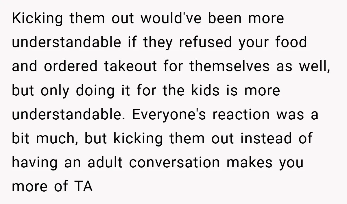Kicking them out would've been more understandable if they refused your food and ordered takeout for themselves as well, but only doing it for the kids is more understandable. Everyone's...