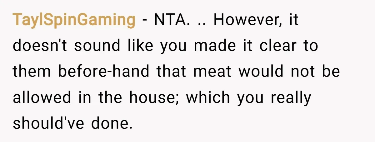 TaylSpinGaming − NTA. .. However, it doesn't sound like you made it clear to them before-hand that meat would not be allowed in the house; which you really should've done.