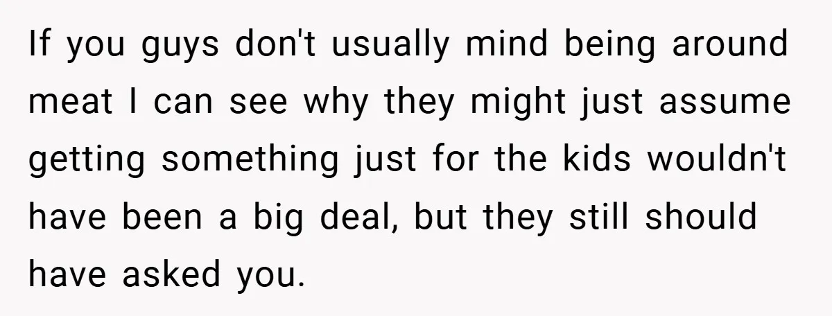 If you guys don't usually mind being around meat I can see why they might just assume getting something just for the kids wouldn't have been a big deal, but...
