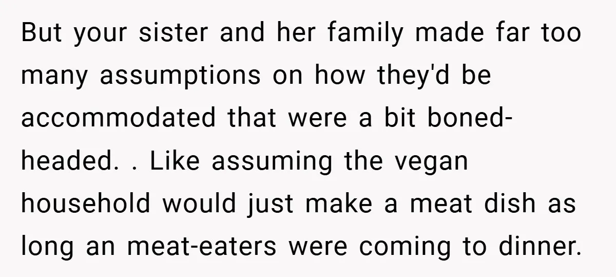 But your sister and her family made far too many assumptions on how they'd be accommodated that were a bit boned-headed. . Like assuming the vegan household would just make...
