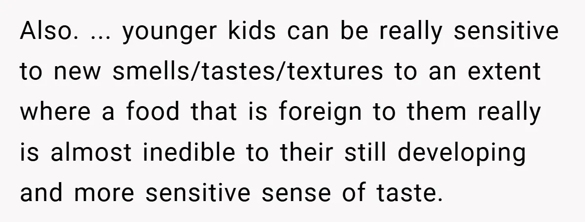 Also. ... younger kids can be really sensitive to new smells/tastes/textures to an extent where a food that is foreign to them really is almost inedible to their still developing...