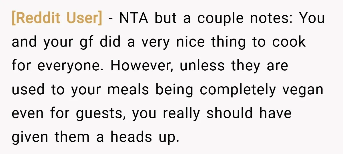 [Reddit User] − NTA but a couple notes: You and your gf did a very nice thing to cook for everyone. However, unless they are used to your meals being...