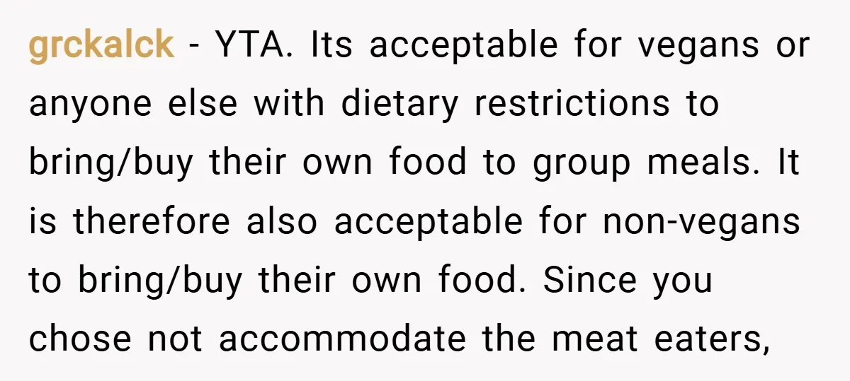 grckalck − YTA. Its acceptable for vegans or anyone else with dietary restrictions to bring/buy their own food to group meals. It is therefore also acceptable for non-vegans to bring/buy...