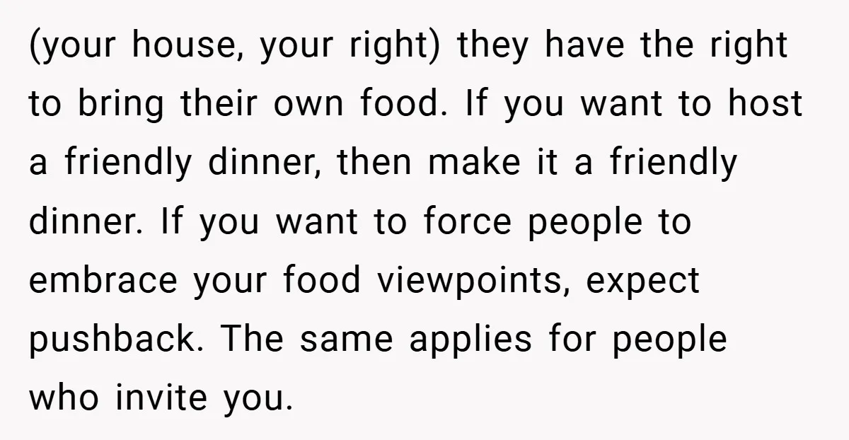 (your house, your right) they have the right to bring their own food. If you want to host a friendly dinner, then make it a friendly dinner. If you want...