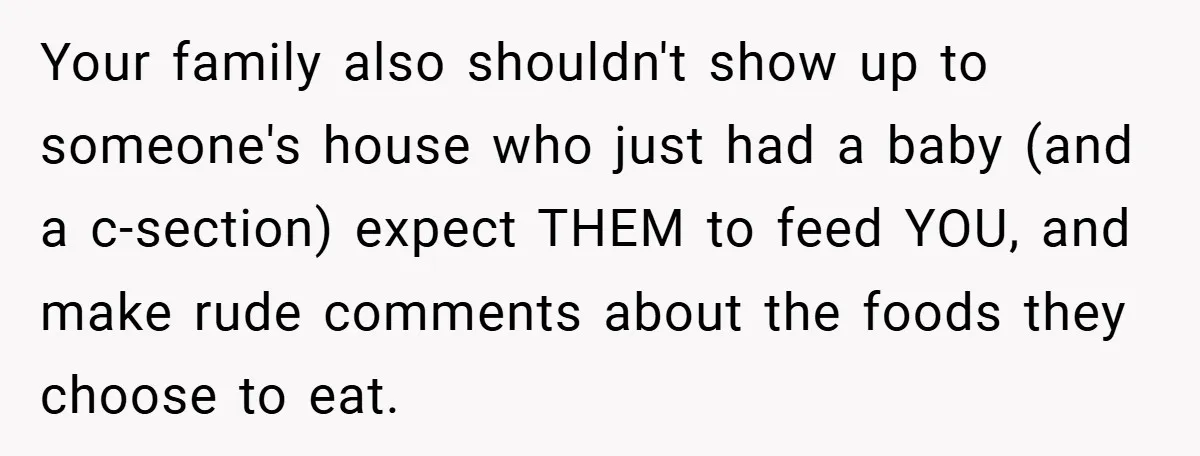 Your family also shouldn't show up to someone's house who just had a baby (and a c-section) expect THEM to feed YOU, and make rude comments about the foods they...