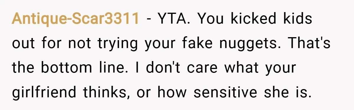 Antique-Scar3311 − YTA. You kicked kids out for not trying your fake nuggets. That's the bottom line. I don't care what your girlfriend thinks, or how sensitive she is.