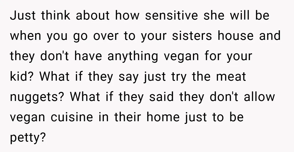 Just think about how sensitive she will be when you go over to your sisters house and they don't have anything vegan for your kid? What if they say just...