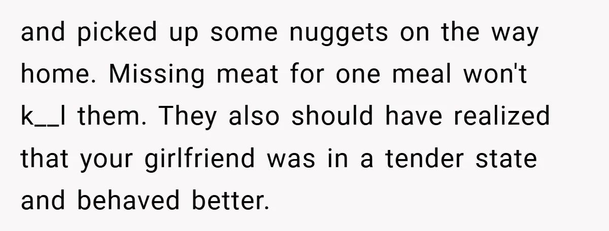 and picked up some nuggets on the way home. Missing meat for one meal won't k__l them. They also should have realized that your girlfriend was in a tender state...