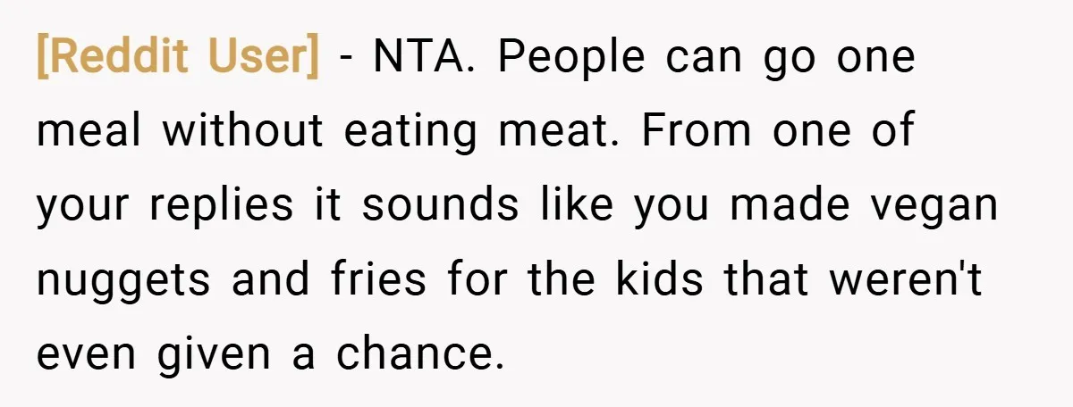 [Reddit User] − NTA. People can go one meal without eating meat. From one of your replies it sounds like you made vegan nuggets and fries for the kids that...