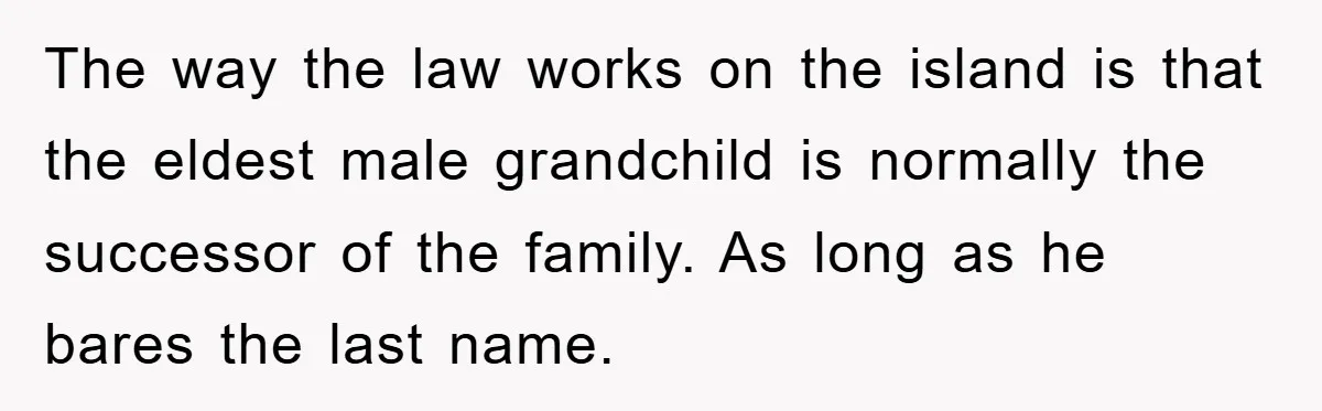 The way the law works on the island is that the eldest male grandchild is normally the successor of the family. As long as he bares the last name.