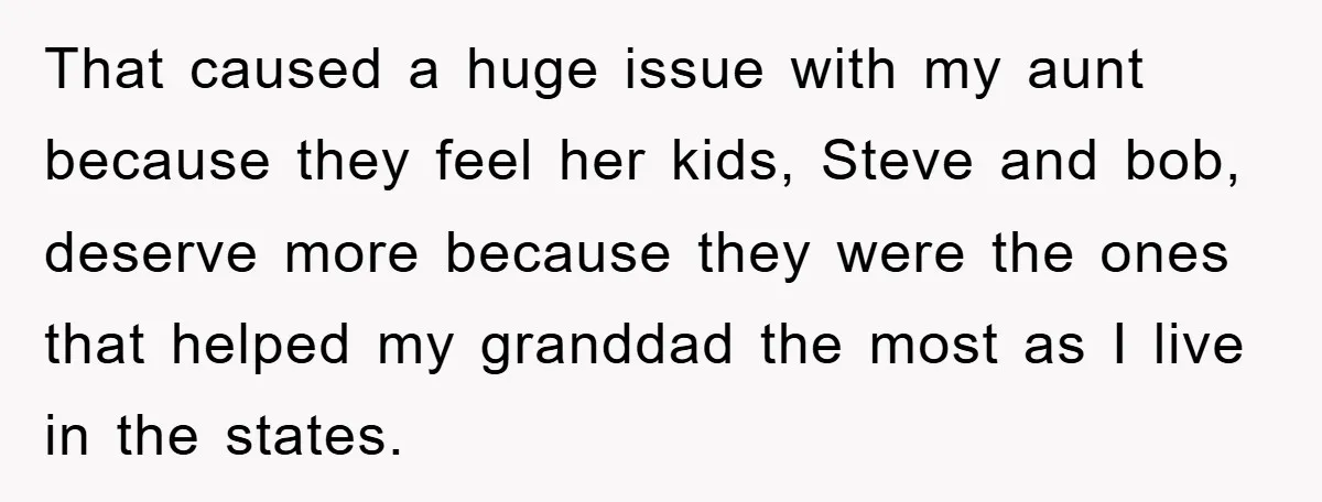 That caused a huge issue with my aunt because they feel her kids, Steve and bob, deserve more because they were the ones that helped my granddad the most as...