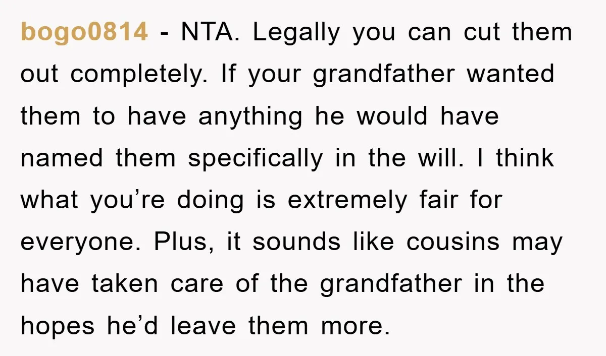 bogo0814 − NTA. Legally you can cut them out completely. If your grandfather wanted them to have anything he would have named them specifically in the will. I think what...