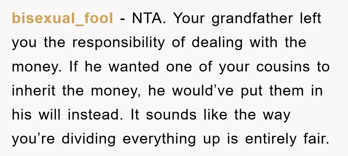 bisexual_fool − NTA. Your grandfather left you the responsibility of dealing with the money. If he wanted one of your cousins to inherit the money, he would’ve put them in...