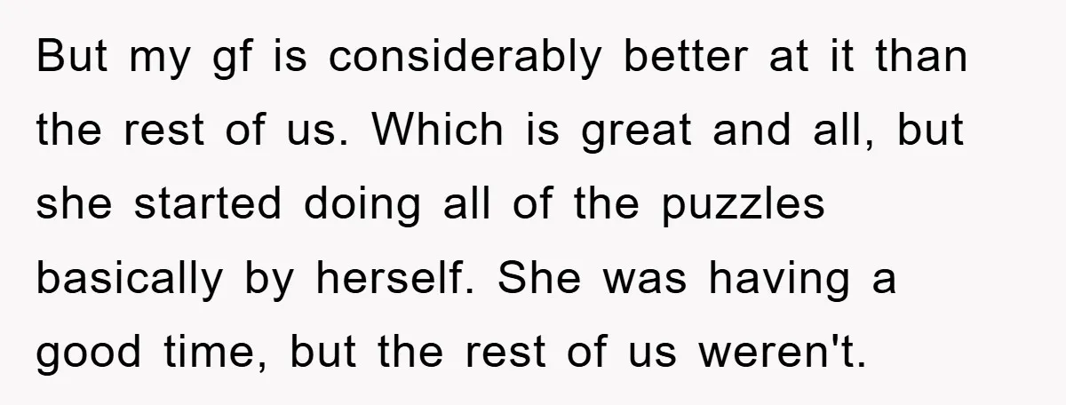 But my gf is considerably better at it than the rest of us. Which is great and all, but she started doing all of the puzzles basically by herself. She...