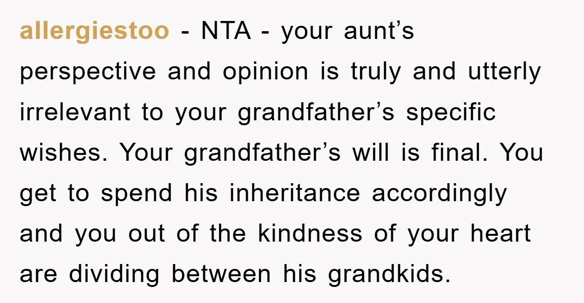 allergiestoo − NTA - your aunt’s perspective and opinion is truly and utterly irrelevant to your grandfather’s specific wishes. Your grandfather’s will is final. You get to spend his inheritance...