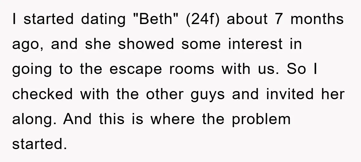 I started dating "Beth" (24f) about 7 months ago, and she showed some interest in going to the escape rooms with us. So I checked with the other guys and...