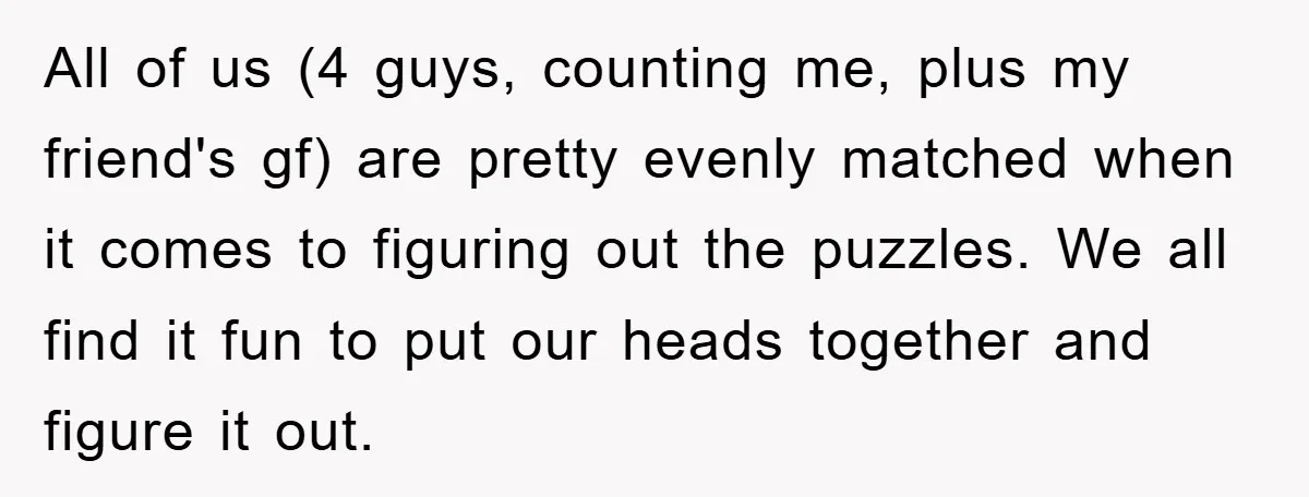 All of us (4 guys, counting me, plus my friend's gf) are pretty evenly matched when it comes to figuring out the puzzles. We all find it fun to put...