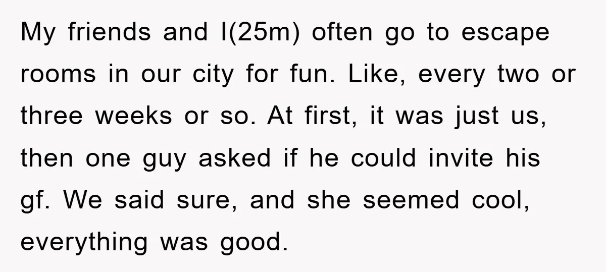 My friends and I(25m) often go to escape rooms in our city for fun. Like, every two or three weeks or so. At first, it was just us, then one...