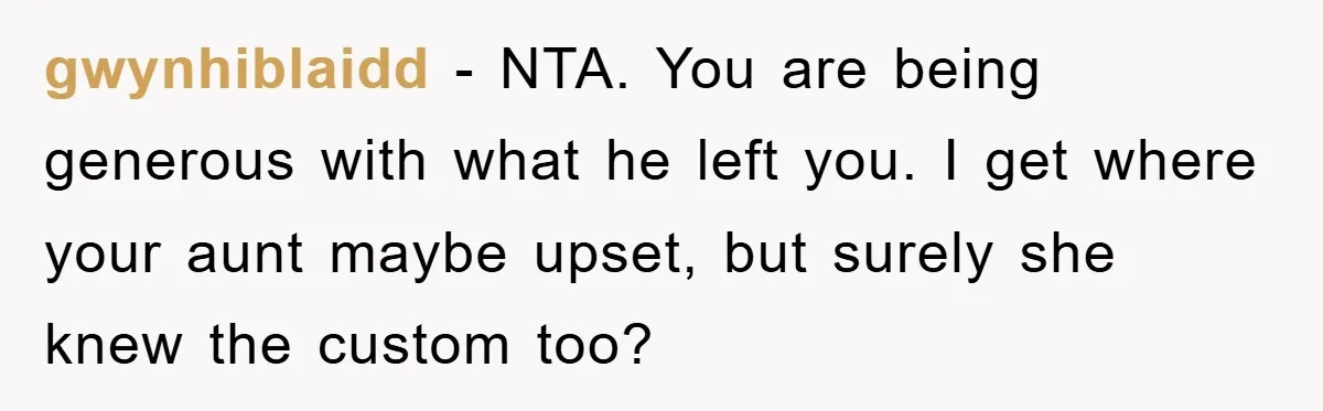 gwynhiblaidd − NTA. You are being generous with what he left you. I get where your aunt maybe upset, but surely she knew the custom too?