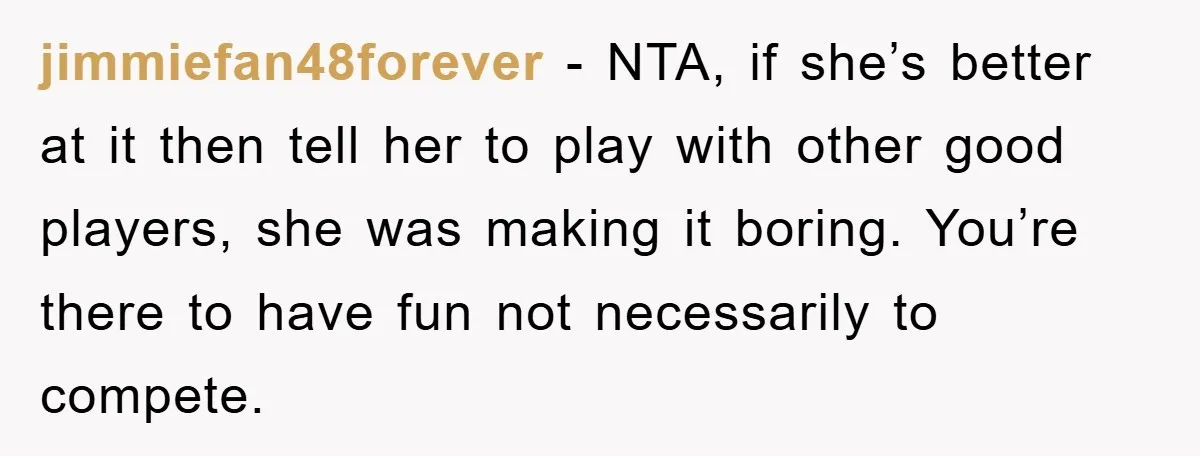 jimmiefan48forever − NTA, if she’s better at it then tell her to play with other good players, she was making it boring. You’re there to have fun not necessarily to...