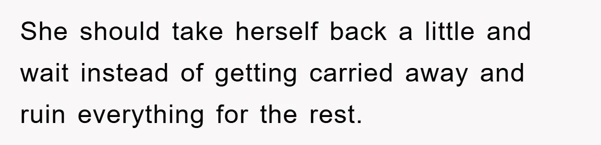 She should take herself back a little and wait instead of getting carried away and ruin everything for the rest.
