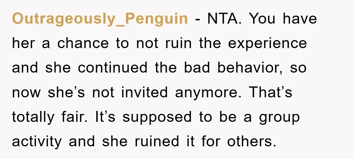 Outrageously_Penguin − NTA. You have her a chance to not ruin the experience and she continued the bad behavior, so now she’s not invited anymore. That’s totally fair. It’s supposed...