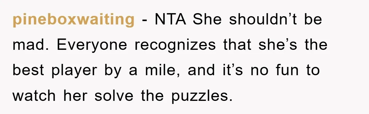 pineboxwaiting − NTA She shouldn’t be mad. Everyone recognizes that she’s the best player by a mile, and it’s no fun to watch her solve the puzzles.
